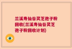 兰溪寿仙谷灵芝孢子粉回收(兰溪寿仙谷灵芝孢子粉回收计划)
