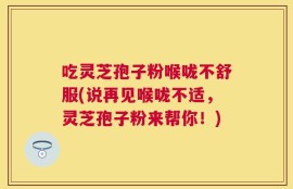吃灵芝孢子粉喉咙不舒服(说再见喉咙不适，灵芝孢子粉来帮你！)