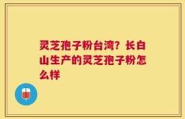 灵芝孢子粉台湾？长白山生产的灵芝孢子粉怎么样