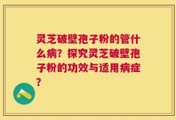 灵芝破壁孢子粉的管什么病？探究灵芝破壁孢子粉的功效与适用病症？