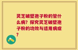 灵芝破壁孢子粉的管什么病？探究灵芝破壁孢子粉的功效与适用病症？