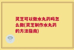 灵芝可以做水丸药吗怎么做(灵芝制作水丸药的方法指南)