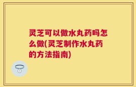 灵芝可以做水丸药吗怎么做(灵芝制作水丸药的方法指南)