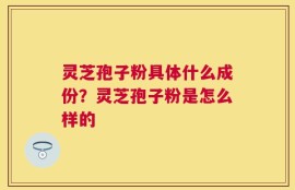 灵芝孢子粉具体什么成份？灵芝孢子粉是怎么样的