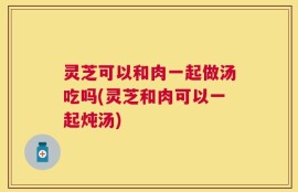 灵芝可以和肉一起做汤吃吗(灵芝和肉可以一起炖汤)