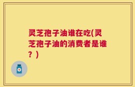 灵芝孢子油谁在吃(灵芝孢子油的消费者是谁？)