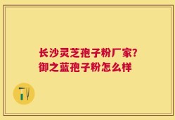 长沙灵芝孢子粉厂家？御之蓝孢子粉怎么样