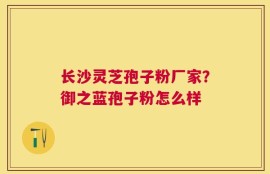 长沙灵芝孢子粉厂家？御之蓝孢子粉怎么样
