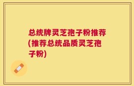 总统牌灵芝孢子粉推荐(推荐总统品质灵芝孢子粉)