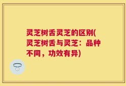 灵芝树舌灵芝的区别(灵芝树舌与灵芝：品种不同，功效有异)