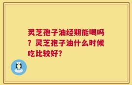 灵芝孢子油经期能喝吗？灵芝孢子油什么时候吃比较好？