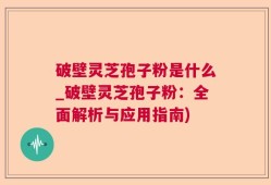 破壁灵芝孢子粉是什么_破壁灵芝孢子粉：全面解析与应用指南)
