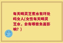 每天喝灵芝煮水有坏处吗女人(女性每天喝灵芝水，会有哪些负面影响？)