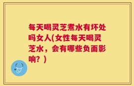 每天喝灵芝煮水有坏处吗女人(女性每天喝灵芝水，会有哪些负面影响？)