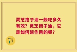灵芝孢子油一般吃多久有效？灵芝孢子油，它是如何起作用的呢？