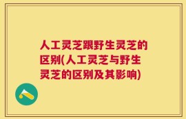 人工灵芝跟野生灵芝的区别(人工灵芝与野生灵芝的区别及其影响)