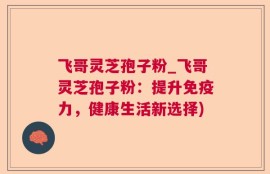 飞哥灵芝孢子粉_飞哥灵芝孢子粉：提升免疫力，健康生活新选择)