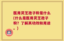 医用灵芝孢子粉是什么(什么是医用灵芝孢子粉？了解其功效和用途。)