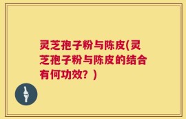 灵芝孢子粉与陈皮(灵芝孢子粉与陈皮的结合有何功效？)
