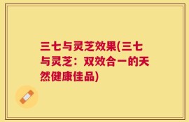 三七与灵芝效果(三七与灵芝：双效合一的天然健康佳品)