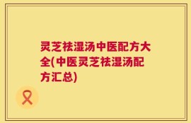 灵芝祛湿汤中医配方大全(中医灵芝祛湿汤配方汇总)