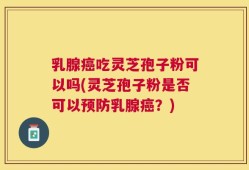 乳腺癌吃灵芝孢子粉可以吗(灵芝孢子粉是否可以预防乳腺癌？)