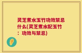 灵芝煮水玉竹功效禁忌什么(灵芝煮水配玉竹：功效与禁忌)