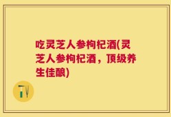 吃灵芝人参枸杞酒(灵芝人参枸杞酒，顶级养生佳酿)