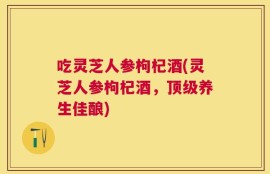 吃灵芝人参枸杞酒(灵芝人参枸杞酒，顶级养生佳酿)