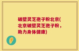 破壁灵芝孢子粉北京(北京破壁灵芝孢子粉，助力身体健康)