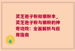 灵芝孢子粉和银粉丰_灵芝孢子粉与银粉的神奇功效：全面解析与应用指南
