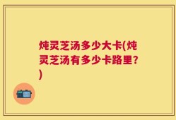 炖灵芝汤多少大卡(炖灵芝汤有多少卡路里？)