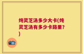 炖灵芝汤多少大卡(炖灵芝汤有多少卡路里？)