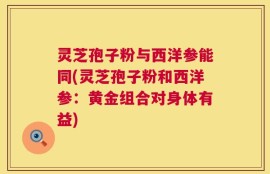 灵芝孢子粉与西洋参能同(灵芝孢子粉和西洋参：黄金组合对身体有益)