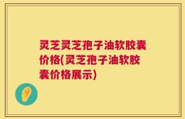 灵芝灵芝孢子油软胶囊价格(灵芝孢子油软胶囊价格展示)