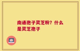 南通孢子灵芝粉？什么是灵芝孢子