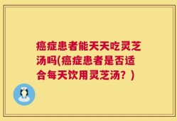 癌症患者能天天吃灵芝汤吗(癌症患者是否适合每天饮用灵芝汤？)