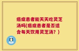 癌症患者能天天吃灵芝汤吗(癌症患者是否适合每天饮用灵芝汤？)