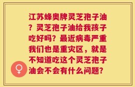 江苏蜂奥牌灵芝孢子油？灵芝孢子油给我孩子吃好吗？最近病毒严重我们也是重灾区，就是不知道吃这个灵芝孢子油会不会有什么问题？