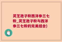 灵芝孢子粉西洋参三七粉_灵芝孢子粉与西洋参三七粉的完美结合)