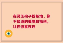 在灵芝孢子粉基地，你不知道的美味和福利，让你惊喜连连