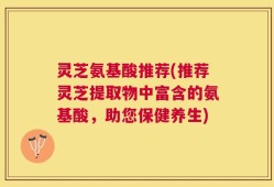 灵芝氨基酸推荐(推荐灵芝提取物中富含的氨基酸，助您保健养生)