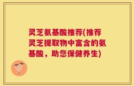 灵芝氨基酸推荐(推荐灵芝提取物中富含的氨基酸，助您保健养生)