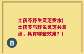 土茯苓野生灵芝煮水(土茯苓与野生灵芝共煮水，具有哪些效果？)