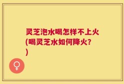 灵芝泡水喝怎样不上火(喝灵芝水如何降火？)