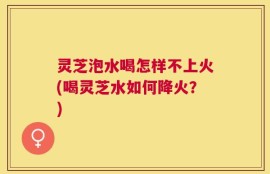 灵芝泡水喝怎样不上火(喝灵芝水如何降火？)