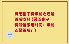 灵芝孢子粉饭前吃还是饭后吃好 (灵芝孢子粉最佳服用时间：饭前还是饭后？)