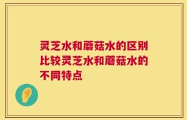 灵芝水和蘑菇水的区别比较灵芝水和蘑菇水的不同特点