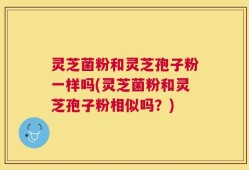 灵芝菌粉和灵芝孢子粉一样吗(灵芝菌粉和灵芝孢子粉相似吗？)