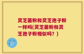 灵芝菌粉和灵芝孢子粉一样吗(灵芝菌粉和灵芝孢子粉相似吗？)